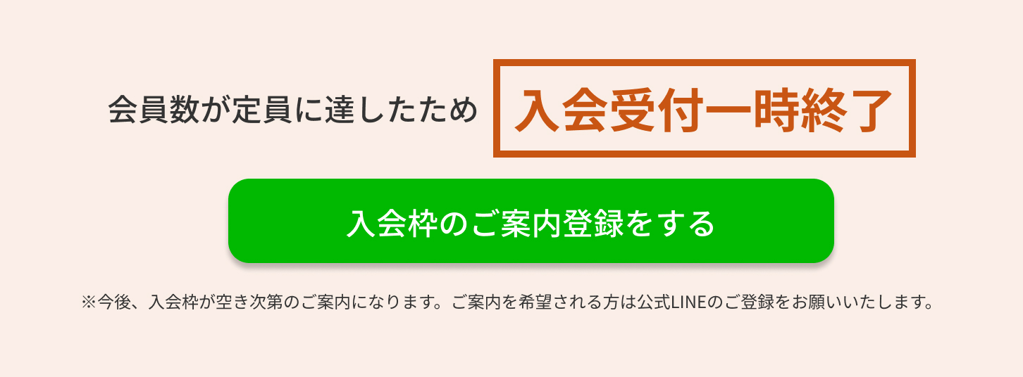 会員数が定員に達したため入会受付一時終了　入会枠のご案内登録をする　※今後、入会枠が空き次第のご案内になります。ご案内を希望される方は公式LINEのご登録をお願いいたします。