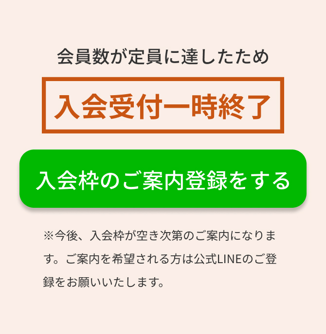 会員数が定員に達したため入会受付一時終了　入会枠のご案内登録をする　※今後、入会枠が空き次第のご案内になります。ご案内を希望される方は公式LINEのご登録をお願いいたします。