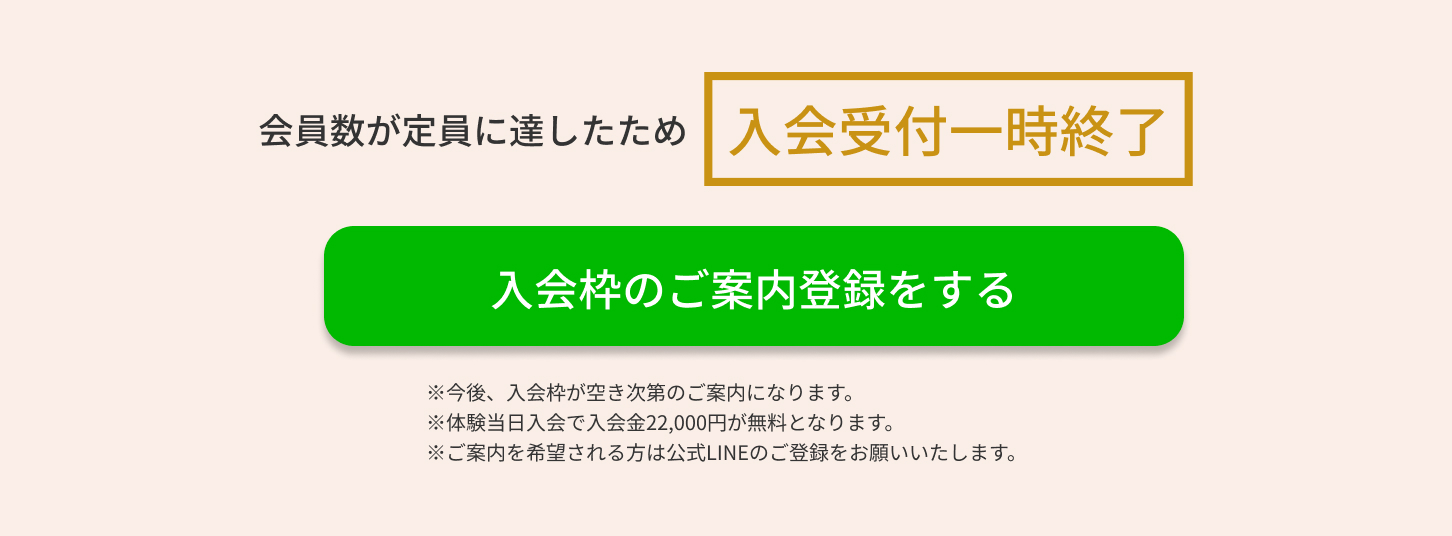 会員数が定員に達したため入会受付一時終了　入会枠のご案内登録をする　※今後、入会枠が空き次第のご案内になります。※体験当日入会で入会金22,000円が無料となります。※ご案内を希望される方は公式LINEのご登録をお願いいたします。
