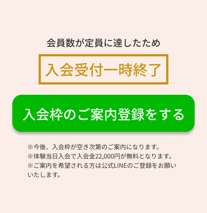 会員数が定員に達したため入会受付一時終了　入会枠のご案内登録をする　※今後、入会枠が空き次第のご案内になります。※体験当日入会で入会金22,000円が無料となります。※ご案内を希望される方は公式LINEのご登録をお願いいたします。