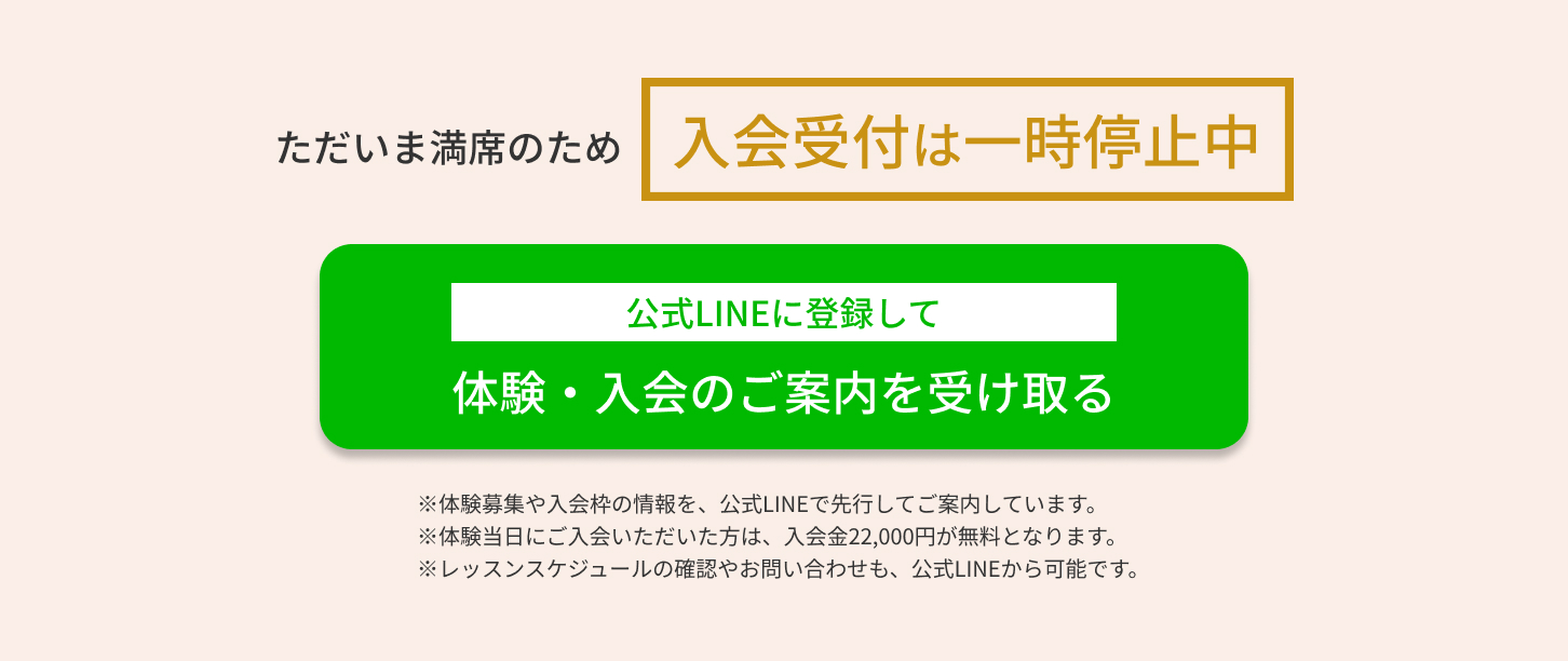 ただいま満席のため入会受付は一時停止中　公式LINEに登録して体験・入会のご案内を受け取る　※体験募集や入会枠の情報を、公式LINEで先行してご案内しています。 ※体験当日にご入会いただいた方は、入会金22,000円が無料となります。 ※レッスンスケジュールの確認やお問い合わせも、公式LINEから可能です。