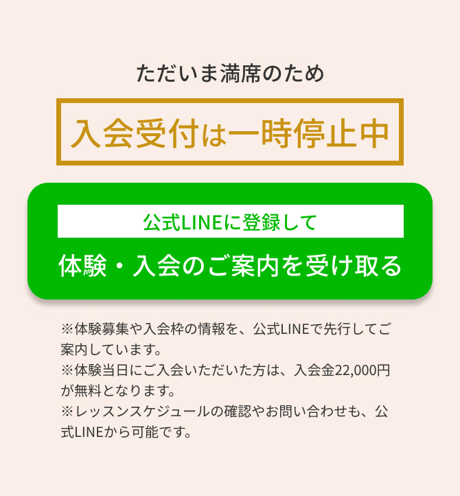 ただいま満席のため入会受付は一時停止中　公式LINEに登録して体験・入会のご案内を受け取る　※体験募集や入会枠の情報を、公式LINEで先行してご案内しています。 ※体験当日にご入会いただいた方は、入会金22,000円が無料となります。 ※レッスンスケジュールの確認やお問い合わせも、公式LINEから可能です。
