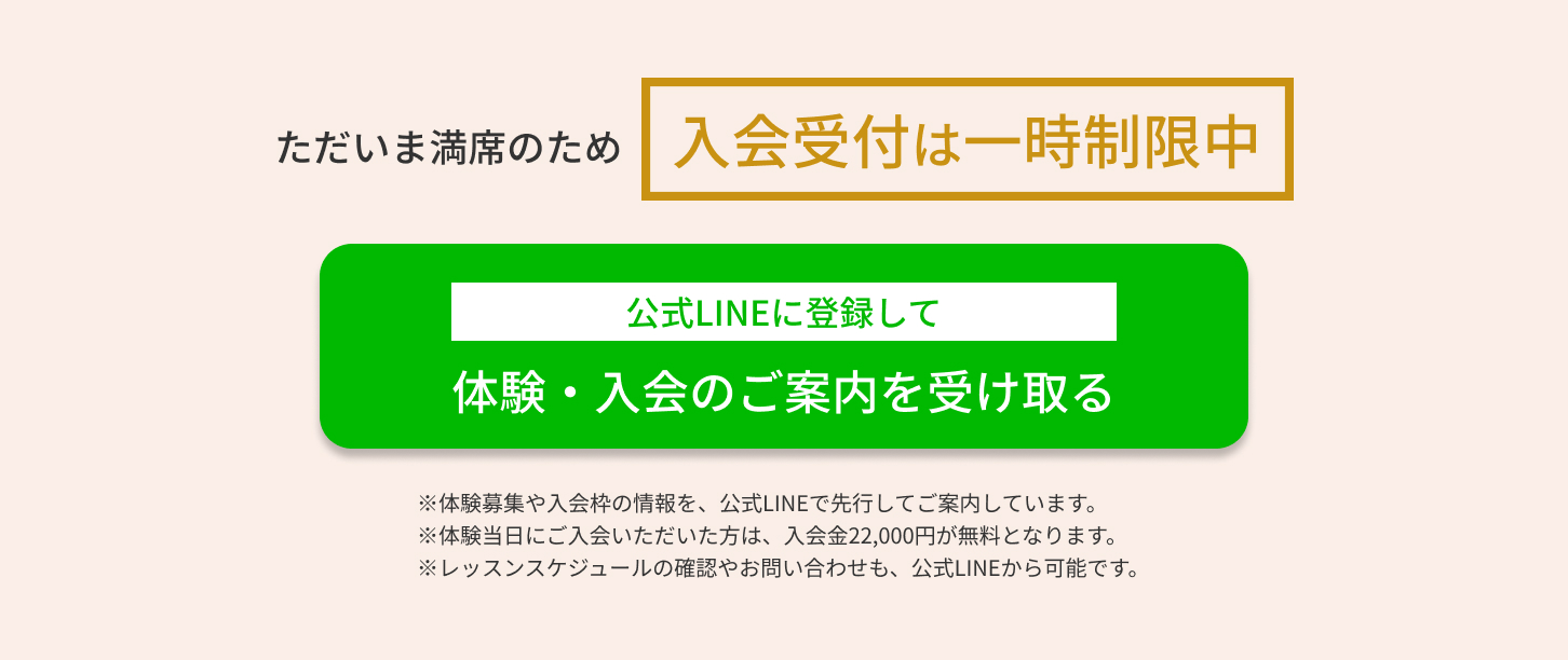ただいま満席のため一時制限中　公式LINEに登録して体験・入会のご案内を受け取る　※体験募集や入会枠の情報を、公式LINEで先行してご案内しています。 ※体験当日にご入会いただいた方は、入会金22,000円が無料となります。 ※レッスンスケジュールの確認やお問い合わせも、公式LINEから可能です。