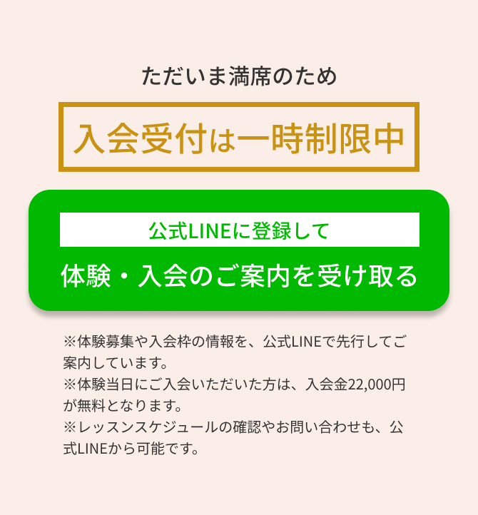 ただいま満席のため一時制限中　公式LINEに登録して体験・入会のご案内を受け取る　※体験募集や入会枠の情報を、公式LINEで先行してご案内しています。 ※体験当日にご入会いただいた方は、入会金22,000円が無料となります。 ※レッスンスケジュールの確認やお問い合わせも、公式LINEから可能です。